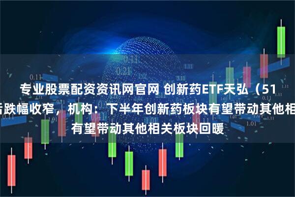 专业股票配资资讯网官网 创新药ETF天弘（517380）午后跌幅收窄，机构：下半年创新药板块有望带动其他相关板块回暖