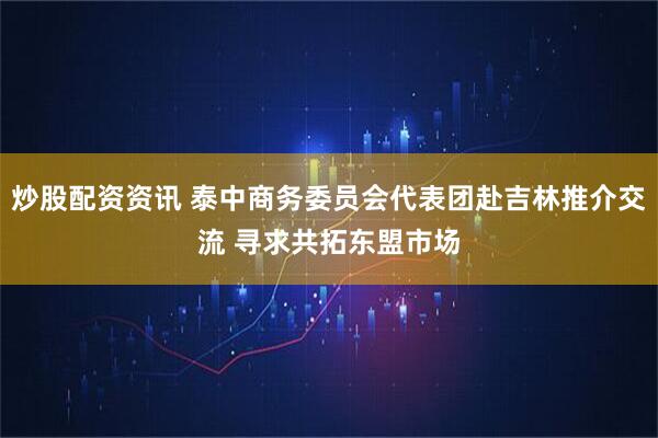炒股配资资讯 泰中商务委员会代表团赴吉林推介交流 寻求共拓东盟市场