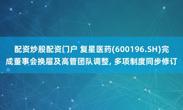 配资炒股配资门户 复星医药(600196.SH)完成董事会换届及高管团队调整, 多项制度同步修订