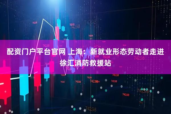 配资门户平台官网 上海：新就业形态劳动者走进徐汇消防救援站