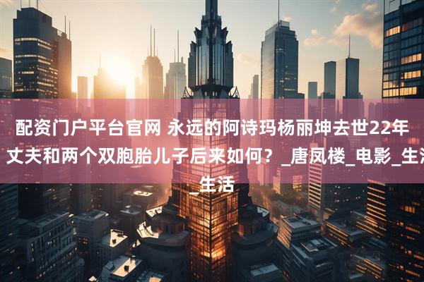 配资门户平台官网 永远的阿诗玛杨丽坤去世22年，丈夫和两个双胞胎儿子后来如何？_唐凤楼_电影_生活
