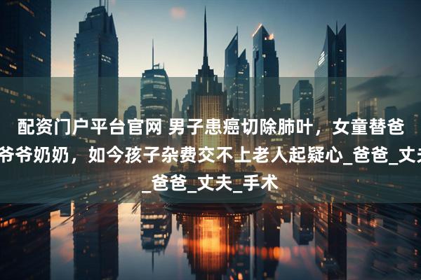 配资门户平台官网 男子患癌切除肺叶，女童替爸妈瞒着爷爷奶奶，如今孩子杂费交不上老人起疑心_爸爸_丈夫_手术