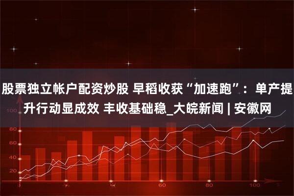 股票独立帐户配资炒股 早稻收获“加速跑”：单产提升行动显成效 丰收基础稳_大皖新闻 | 安徽网