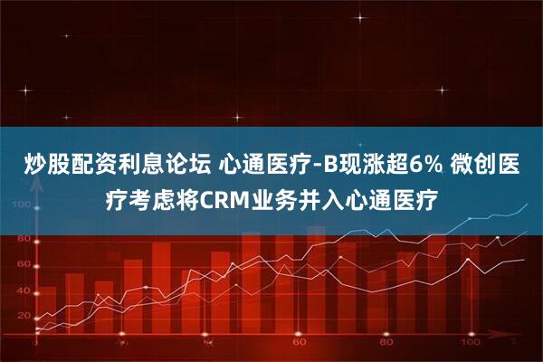 炒股配资利息论坛 心通医疗-B现涨超6% 微创医疗考虑将CRM业务并入心通医疗
