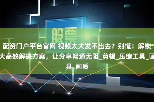 配资门户平台官网 视频太大发不出去？别慌！解锁四大高效解决方案，让分享畅通无阻_剪辑_压缩工具_画质