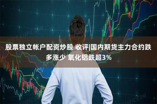 股票独立帐户配资炒股 收评|国内期货主力合约跌多涨少 氧化铝跌超3%