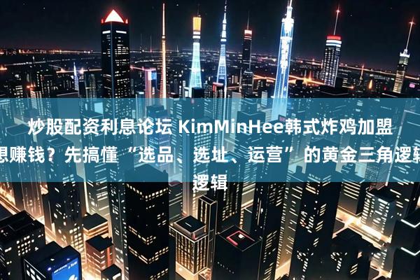 炒股配资利息论坛 KimMinHee韩式炸鸡加盟想赚钱？先搞懂 “选品、选址、运营” 的黄金三角逻辑