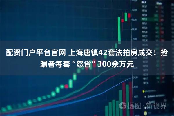 配资门户平台官网 上海唐镇42套法拍房成交！捡漏者每套“怒省”300余万元