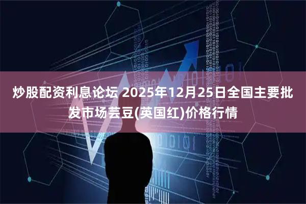 炒股配资利息论坛 2025年12月25日全国主要批发市场芸豆(英国红)价格行情